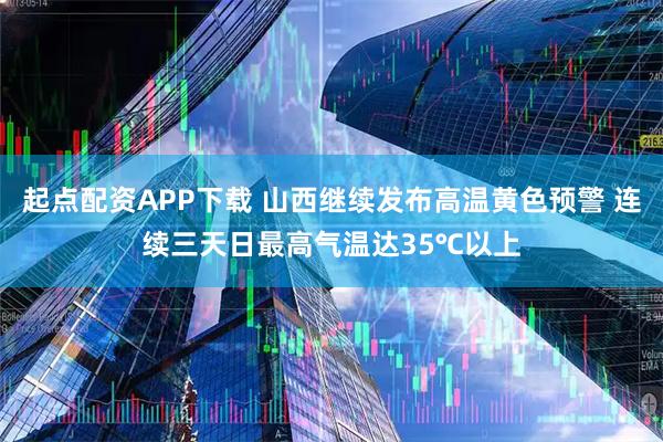 起点配资APP下载 山西继续发布高温黄色预警 连续三天日最高气温达35℃以上