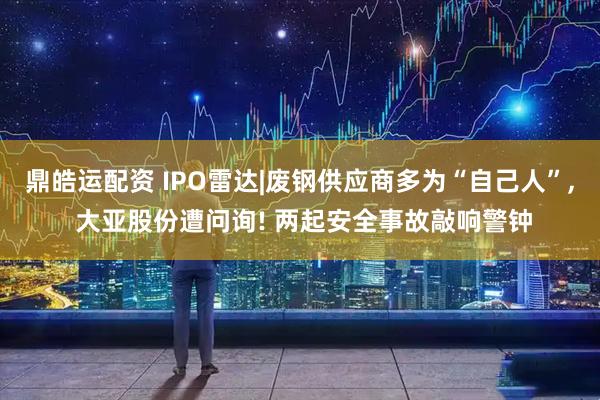 鼎皓运配资 IPO雷达|废钢供应商多为“自己人”, 大亚股份遭问询! 两起安全事故敲响警钟