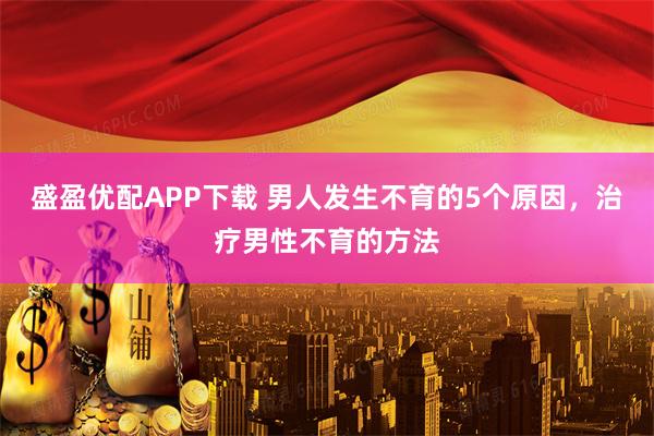 盛盈优配APP下载 男人发生不育的5个原因，治疗男性不育的方法
