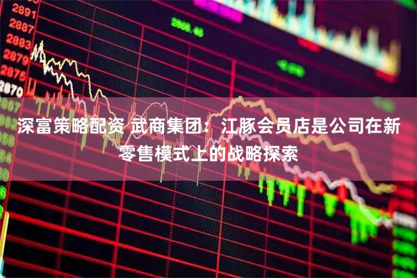 深富策略配资 武商集团：江豚会员店是公司在新零售模式上的战略探索