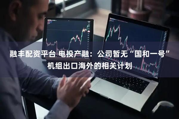 融丰配资平台 电投产融：公司暂无“国和一号”机组出口海外的相关计划