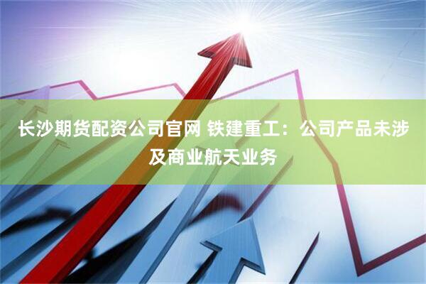 长沙期货配资公司官网 铁建重工：公司产品未涉及商业航天业务